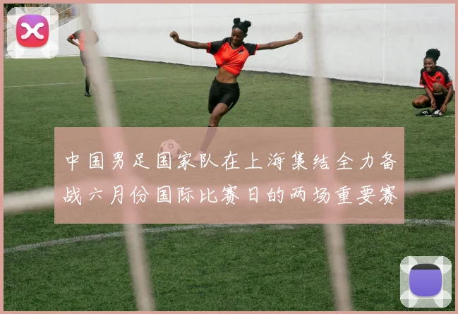 中国男足国家队在上海集结全力备战六月份国际比赛日的两场重要赛事