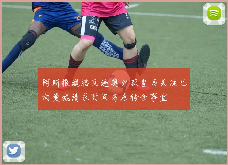 阿斯报道格瓦迪奥尔获皇马关注已向曼城请求时间考虑转会事宜
