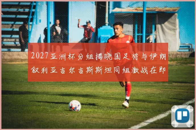 2027亚洲杯分组揭晓国足将与伊朗叙利亚吉尔吉斯斯坦同组激战在即