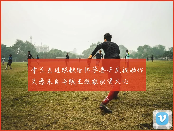 索兰克进球献给怀孕妻子庆祝动作灵感来自海贼王致敬动漫文化
