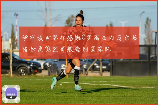 伊布谈世界杯感慨C罗离去内马尔或将如莫德里奇般告别国家队