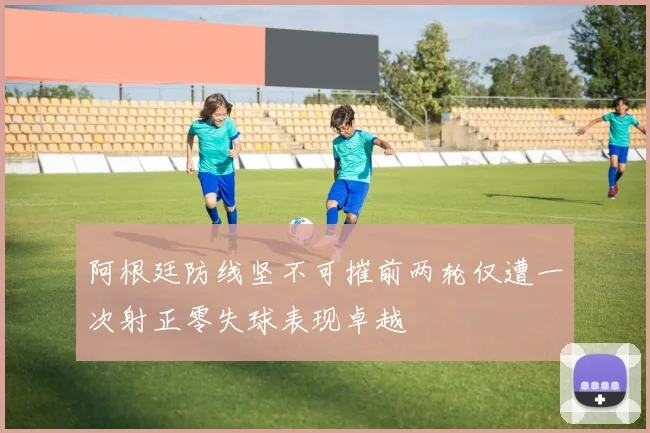 阿根廷防线坚不可摧前两轮仅遭一次射正零失球表现卓越