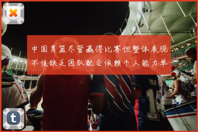 中国男篮尽管赢得比赛但整体表现不佳缺乏团队配合依赖个人能力单打成效有限