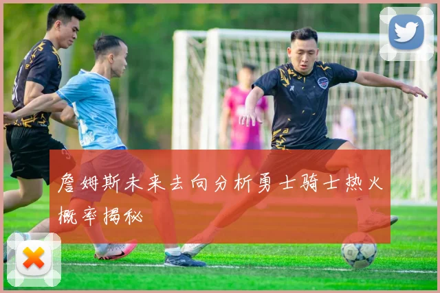 詹姆斯未来去向分析勇士骑士热火概率揭秘