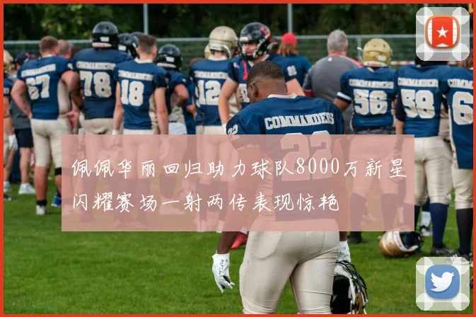 佩佩华丽回归助力球队8000万新星闪耀赛场一射两传表现惊艳