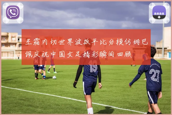 王霜内切世界波扳平比分模仿姆巴佩庆祝中国女足精彩瞬间回顾