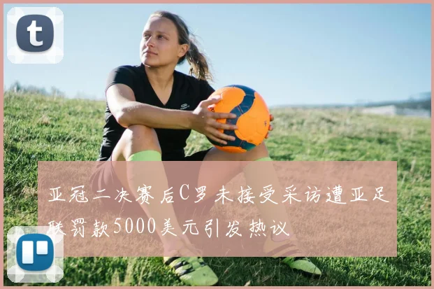 亚冠二决赛后C罗未接受采访遭亚足联罚款5000美元引发热议