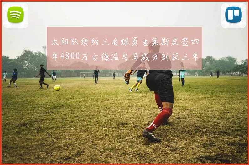 太阳队续约三名球员吉莱斯皮签四年4800万古德温与马威分别获三年合同