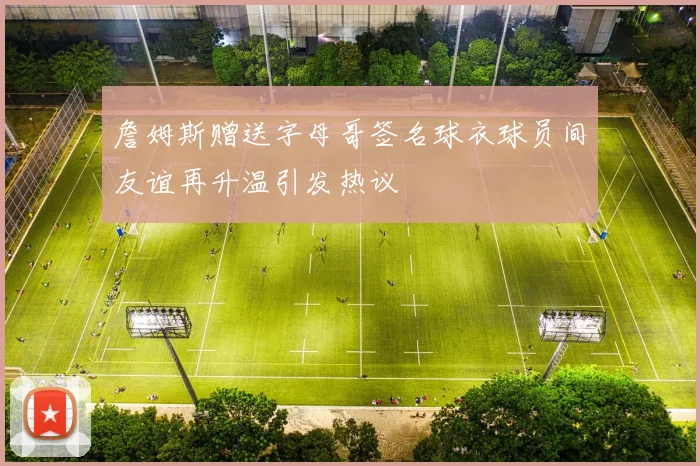 詹姆斯赠送字母哥签名球衣球员间友谊再升温引发热议