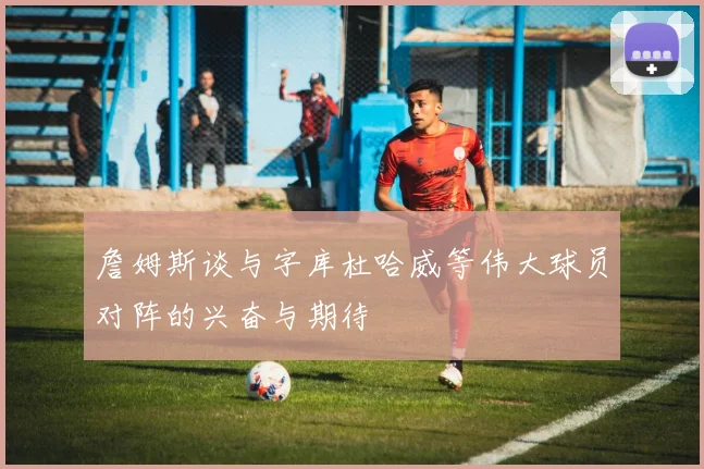 詹姆斯谈与字库杜哈威等伟大球员对阵的兴奋与期待