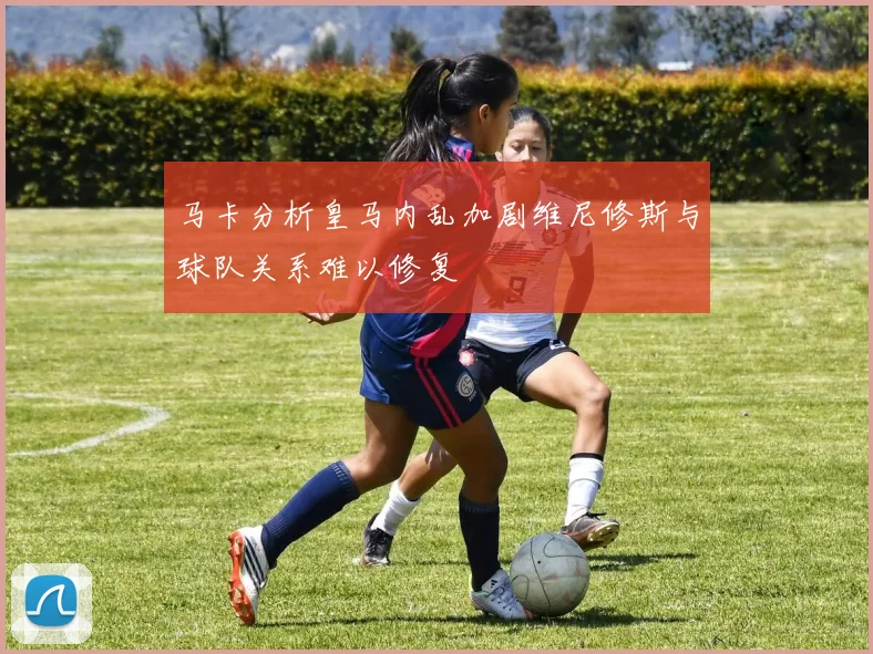 马卡分析皇马内乱加剧维尼修斯与球队关系难以修复