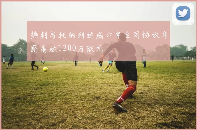 热刺与托纳利达成六年合同协议年薪高达1200万欧元