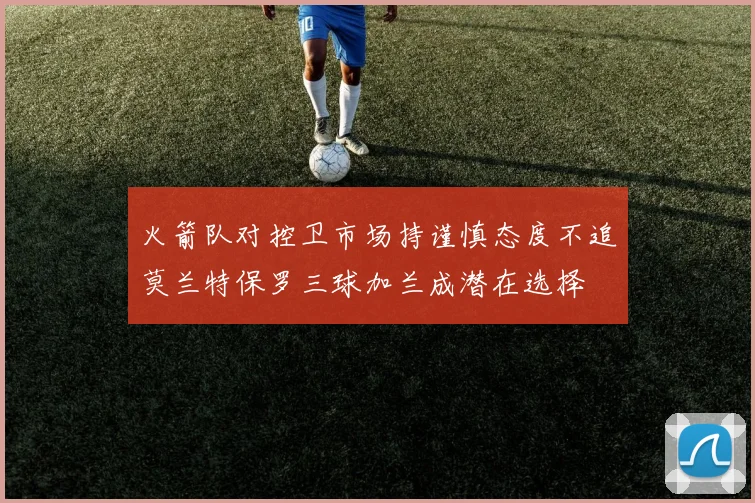 火箭队对控卫市场持谨慎态度不追莫兰特保罗三球加兰成潜在选择