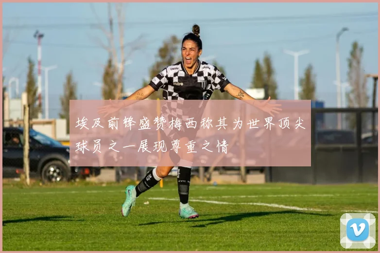 埃及前锋盛赞梅西称其为世界顶尖球员之一展现尊重之情