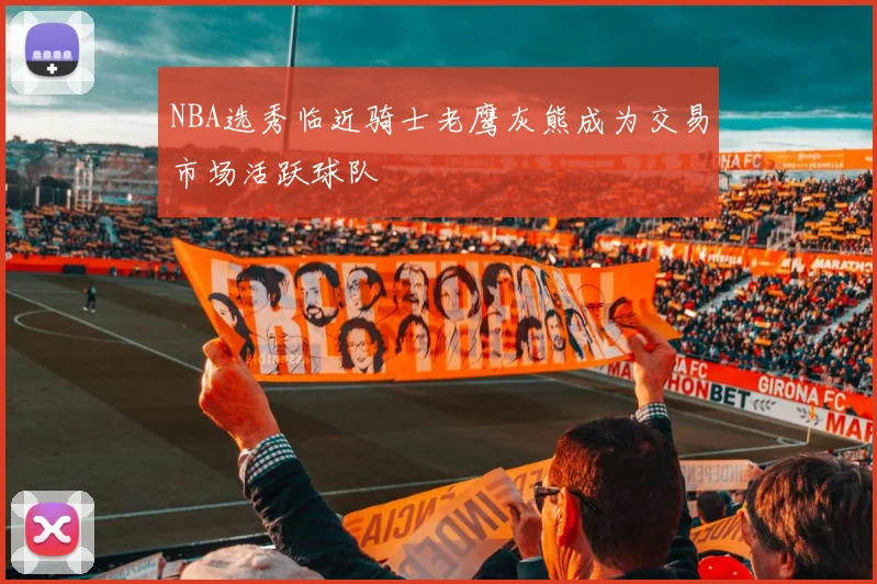 NBA选秀临近骑士老鹰灰熊成为交易市场活跃球队