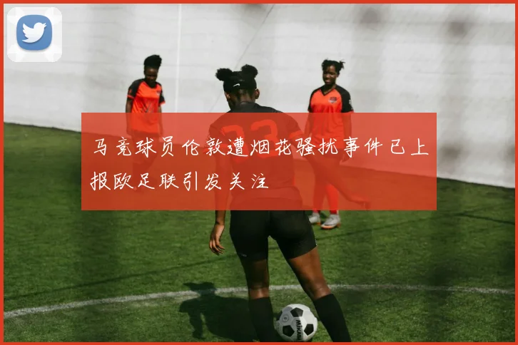 马竞球员伦敦遭烟花骚扰事件已上报欧足联引发关注