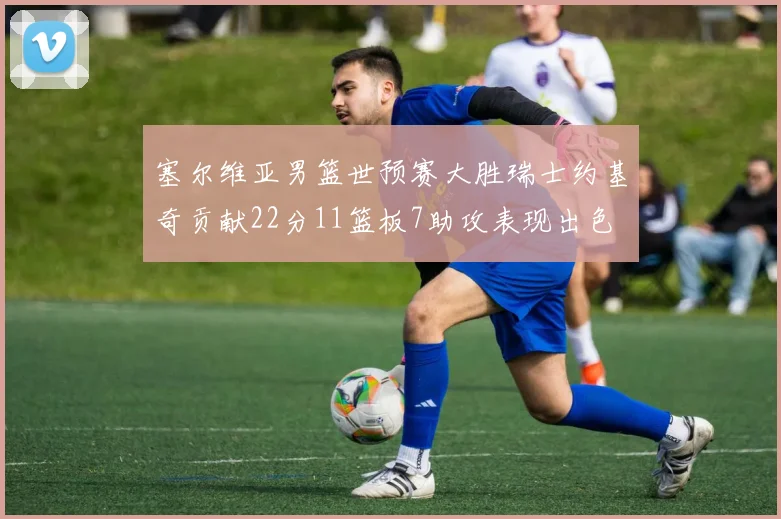 塞尔维亚男篮世预赛大胜瑞士约基奇贡献22分11篮板7助攻表现出色
