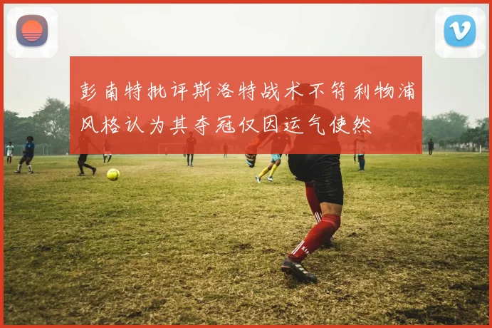 彭南特批评斯洛特战术不符利物浦风格认为其夺冠仅因运气使然