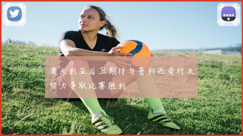 澳大利亚后卫期待与普利西奇对决努力争取比赛胜利