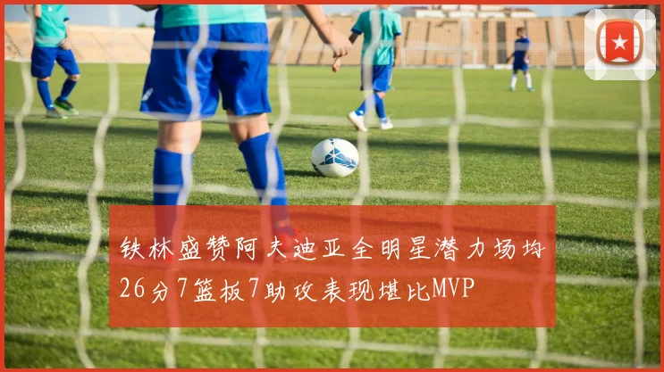 铁林盛赞阿夫迪亚全明星潜力场均26分7篮板7助攻表现堪比MVP