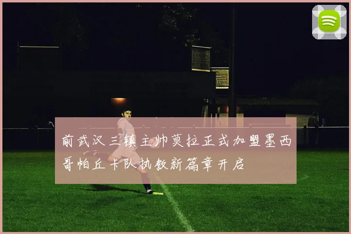 前武汉三镇主帅莫拉正式加盟墨西哥帕丘卡队执教新篇章开启